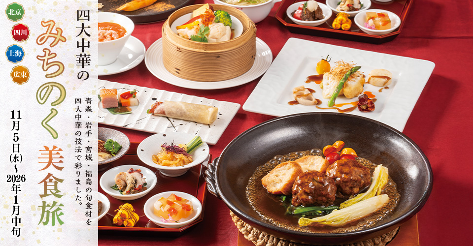 四大中華の みちのく美食旅  
青森・岩手・宮城・福島の旬食材を四大中華の技法で彩りました。
11月5日（水）～2026年1月中旬
