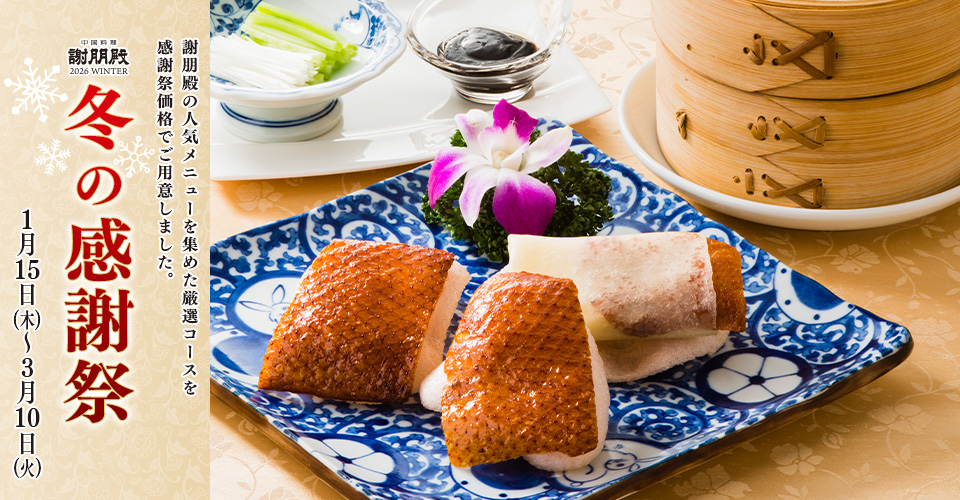冬の感謝祭
謝朋殿の人気メニューを集めた厳選コースを
感謝祭価格でご用意しました。
1月15日（木）～3月10日（火）
