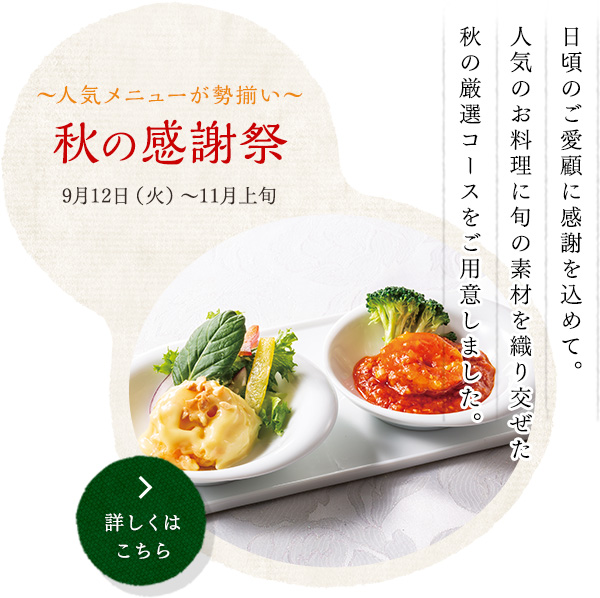 人気メニューが勢揃い 秋の感謝祭 
9月12日(火）～11月上旬
日頃のご愛顧に感謝を込めて。
人気のお料理に旬の素材を織り交ぜた
秋の厳選コースをご用意しました。
