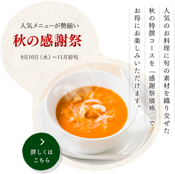 人気メニューが勢揃い
秋の感謝祭  
9月10日（水）～11月初旬
人気のお料理に旬の素材を織り交ぜた
秋の特撰コースを「感謝祭価格」で
お得にお楽しみいただけます。
