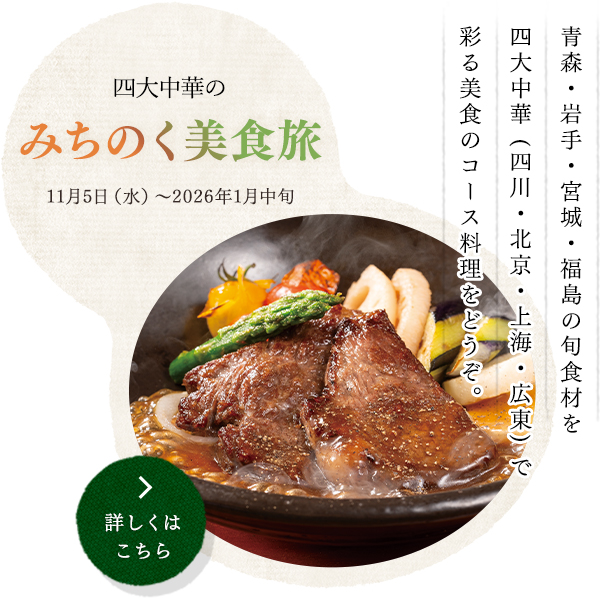 四大中華の みちのく美食旅  
11月5日（水）〜2026年1月中旬
青森・岩手・宮城・福島の旬食材を
四大中華 (四川・北京・上海・広東) で
彩る美食のコース料理をどうぞ。
