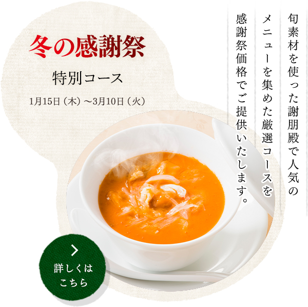 冬の感謝祭  特別コース
1月15日（木）～3月10日（火）
旬素材を使った謝朋殿で人気の
メニューを集めた厳選コースを
感謝祭価格でご提供いたします。
