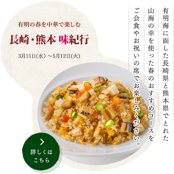 有明の春を中華で楽しむ
長崎・熊本 味紀行
3月11日(水）〜5月12日(火)
＊写真は「TOP image」をお使いください。
有明海に面した長崎県と熊本県でとれた
山海の幸を使った春のおすすめコースを
ご会食やお祝いの席でお楽しみください。