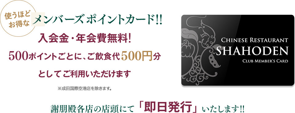 使うほどお得なメンバーズポイントカード!!入会金・年会費無料！500ポイントごとに、ご飲食代500円分としてご利用いただけます。※成田国際空港店を除きます。謝朋殿店頭にて即日発行いたします。