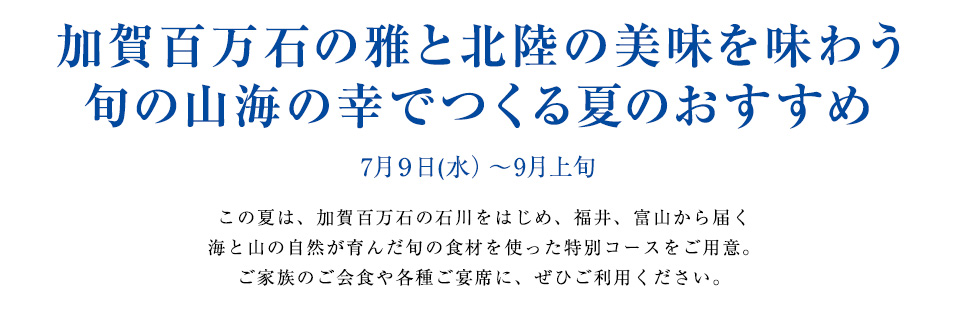 加賀百万石の雅と北陸の美味を味わう
旬の山海の幸でつくる夏のおすすめ
7月９日(水）～9月上旬
この夏は、加賀百万石の石川をはじめ、福井、富山から届く
海と山の自然が育んだ旬の食材を使った特別コースをご用意。
ご家族のご会食や各種ご宴席に、ぜひご利用ください。