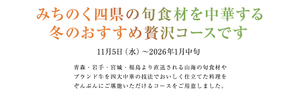 みちのく四県の旬食材を中華する
冬のおすすめ贅沢コースです
11月5日（水）〜2026年1月中旬
青森・岩手・宮城・福島より直送される山海の旬食材や
ブランド牛を四大中華の技法でおいしく仕立てた料理を
ぞんぶんにご堪能いただけるコースをご用意しました。
