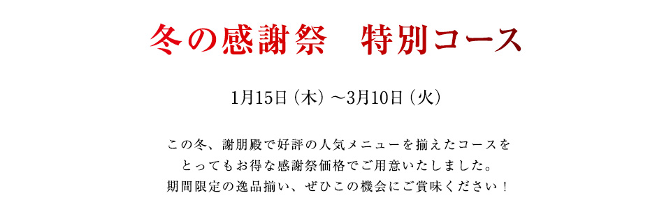 冬の感謝祭  特別コース
1月15日（木）～3月10日（火）
この冬、謝朋殿で好評の人気メニューを揃えたコースを
とってもお得な感謝祭価格でご用意いたしました。
期間限定の逸品揃い、ぜひこの機会にご賞味ください！
