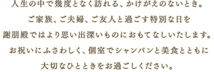 人生の中で幾度となく訪れる、かけがえのないとき。ご家族、ご夫婦、ご友人と過ごす特別な日を謝朋殿ではより思い出深いものにおもてなしいたします。お祝いにふさわしく、個室でシャンパンと美食とともに大切なひとときをお過ごしください。