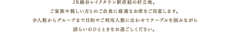 JR越谷レイクタウン駅直結の好立地。ご家族や親しい方とのご会食に最適なお席をご用意します。少人数からグループまで目的やご利用人数に合わせてテーブルを囲みながら語らいのひとときをお過ごしください。