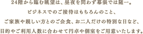 24階から臨む眺望は、昼夜を問わず幕張では随一。ビジネスでのご接待はもちろんのこと、ご家族や親しい方とのご会食、お二人だけの特別な日など、目的やご利用人数に合わせて円卓や個室をご用意いたします。