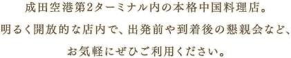 成田空港第2ターミナル内の本格中国料理店。明るく開放的な店内で、出発前や到着後の懇親会など、お気軽にぜひご利用ください。