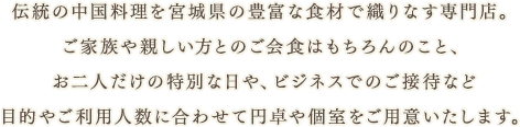 伝統の中国料理を宮城県の豊富な食材で織りなす専門店。
ご家族や親しい方とのご会食はもちろんのこと、お二人だけの特別な日や、ビジネスでのご接待など目的やご利用人数に合わせて円卓や個室をご用意いたします。